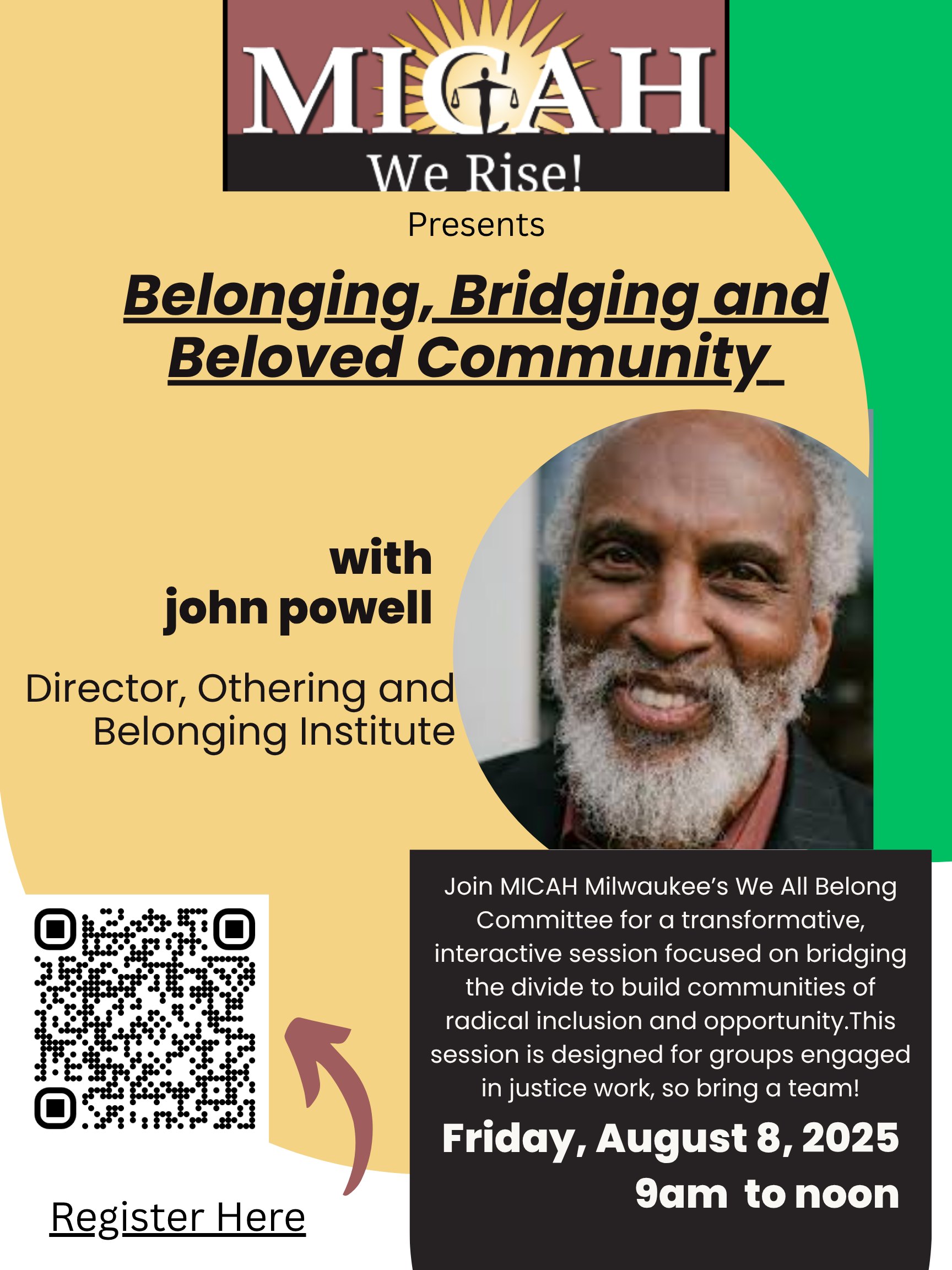 Join MICAH Milwaukee's We All Belong Committee for an transformative, interactive session focused on bridging the divide to build communities of radical inclusion and opportunity. Internationally renowned scholar and advocate, Dr. john powell, will talk about bridging and belonging, two tools for building a Beloved and Democractic community. Dr. powell is the Director of the Othering and Belonging Institute, a place where organizers, policy makers, scholars, and artists advance groundbreaking solutions to systemic inequality. For more information about Dr. powell, visit https://www.johnapowell.org/. For more information about the Institute, visit https://belonging.berkeley.edu/. This session is designed for groups engaged in justice work, so bring a team! Participants will hear from Dr. powell, apply "bridging" and "belonging" to their current work in breakouts, and have the option to purchase a book to be signed by Dr. powell himself! All before lunch, which is included with each ticket.